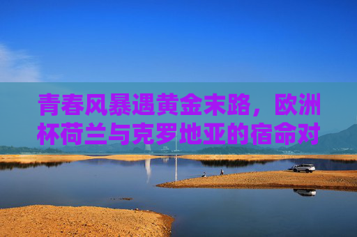 青春风暴遇黄金末路，欧洲杯荷兰与克罗地亚的宿命对决，青春风暴遇黄金末路，荷兰克罗地亚欧洲杯宿命对决