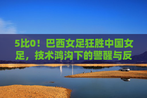 5比0！巴西女足狂胜中国女足，技术鸿沟下的警醒与反思，5比0！巴西女足狂胜中国女足，技术鸿沟下的警醒