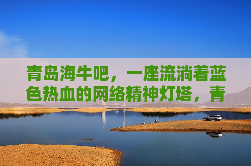 青岛海牛吧,一座流淌着蓝色热血的网络精神灯塔,青岛海牛吧,流淌蓝色热血的网络精神灯塔