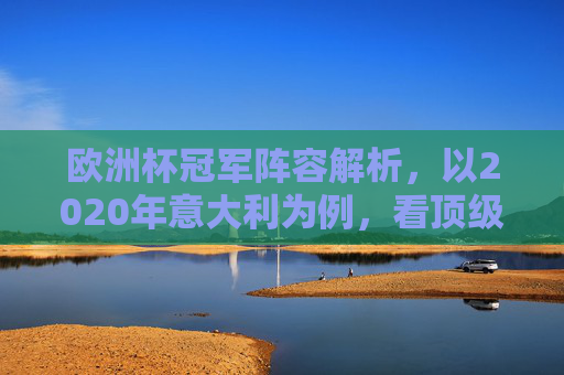 欧洲杯冠军阵容解析，以2020年意大利为例，看顶级强队的制胜密码，2020意大利欧洲杯夺冠阵容解析，顶级强队的制胜密码