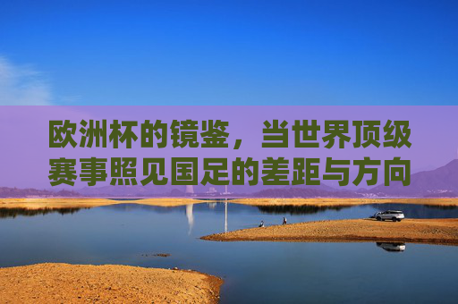 欧洲杯的镜鉴,当世界顶级赛事照见国足的差距与方向,欧洲杯镜鉴,国足差距与方向