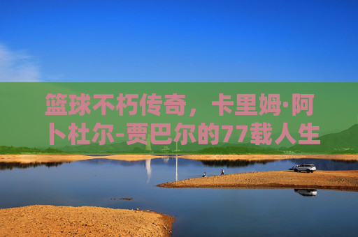 篮球不朽传奇，卡里姆·阿卜杜尔-贾巴尔的77载人生长跑，卡里姆·阿卜杜尔-贾巴尔，77载人生长跑铸就篮球不朽传奇