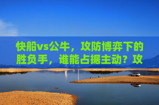 快船vs公牛，攻防博弈下的胜负手，谁能占据主动？攻防博弈定胜负，快船vs公牛主动权之争