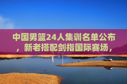 中国男篮24人集训名单公布，新老搭配剑指国际赛场，青春力量蓄势待发，中国男篮24人集训名单，新老搭配蓄力，青春剑指国际赛场