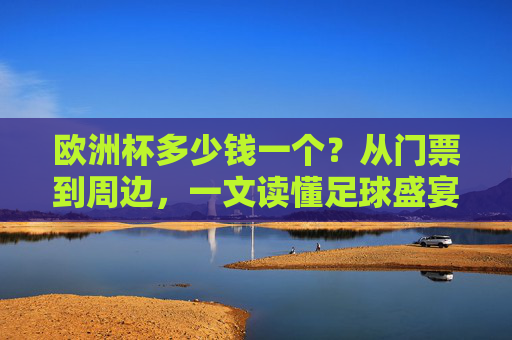 欧洲杯多少钱一个？从门票到周边，一文读懂足球盛宴的价格密码，欧洲杯价格密码，从门票到周边，一文读懂足球盛宴