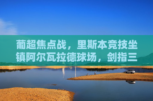 葡超焦点战,里斯本竞技坐镇阿尔瓦拉德球场,剑指三分迎击里奥阿维,葡超焦点战,里斯本竞技主场迎战里奥阿维,剑指三分
