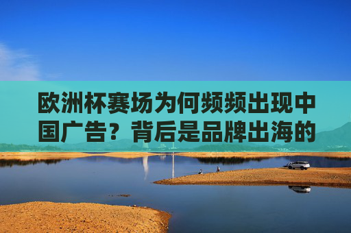 欧洲杯赛场为何频频出现中国广告?背后是品牌出海的浪潮,欧洲杯中国广告频现,品牌出海浪潮涌动