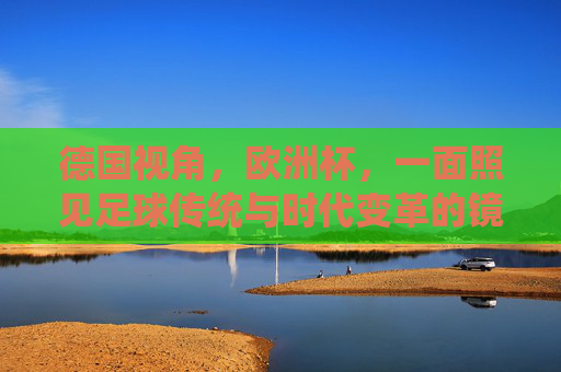 德国视角,欧洲杯,一面照见足球传统与时代变革的镜子,德国视角下的欧洲杯,足球传统与时代变革的镜子