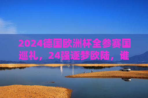 2024德国欧洲杯全参赛国巡礼，24强逐梦欧陆，谁将问鼎？2024德国欧洲杯巡礼，24强逐梦，谁主沉浮