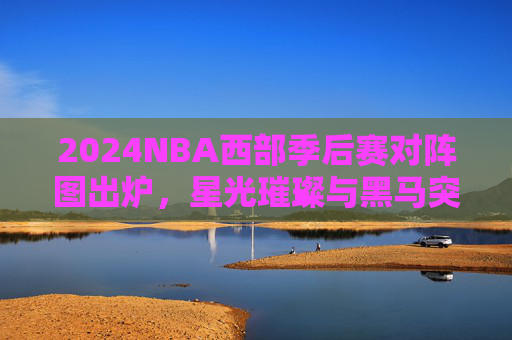2024NBA西部季后赛对阵图出炉，星光璀璨与黑马突围的舞台，2024NBA西部季后赛对阵图出炉，星光璀璨与黑马突围的舞台