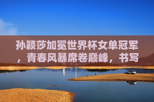 孙颖莎加冕世界杯女单冠军，青春风暴席卷巅峰，书写国乒新传奇，孙颖莎加冕世界杯女单冠军 青春风暴铸就国乒新传奇
