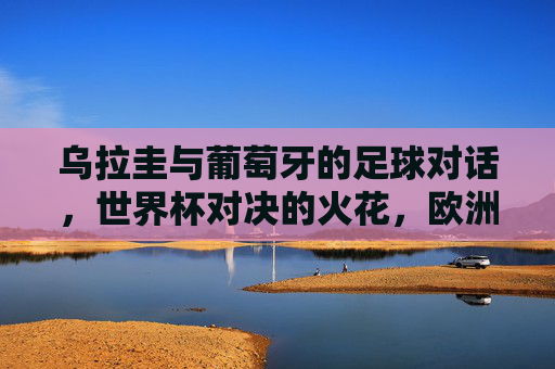 乌拉圭与葡萄牙的足球对话,世界杯对决的火花,欧洲杯赛场的隔空较量,乌拉圭与葡萄牙,足球对话中的世界杯对决与欧洲杯隔空较量