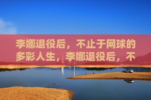李娜退役后，不止于网球的多彩人生，李娜退役后，不止于网球的多彩人生