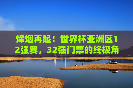 烽烟再起!世界杯亚洲区12强赛,32强门票的终极角逐,烽烟再起!世界杯亚洲区12强赛,32强门票终极角逐