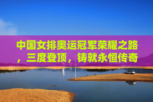 中国女排奥运冠军荣耀之路,三度登顶,铸就永恒传奇,中国女排三度奥运登顶,铸就永恒传奇
