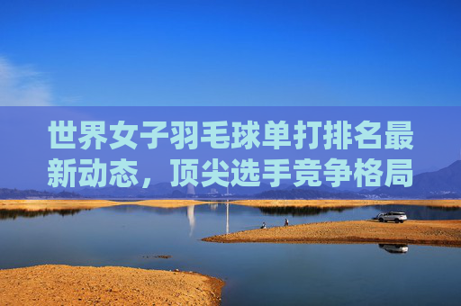 世界女子羽毛球单打排名最新动态,顶尖选手竞争格局解析,世界女子羽毛球单打排名最新动态与顶尖选手竞争格局解析