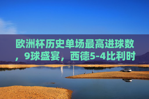 欧洲杯历史单场最高进球数，9球盛宴，西德5-4比利时创造经典，欧洲杯历史单场最高进球战，西德5-4比利时9球盛宴铸经典