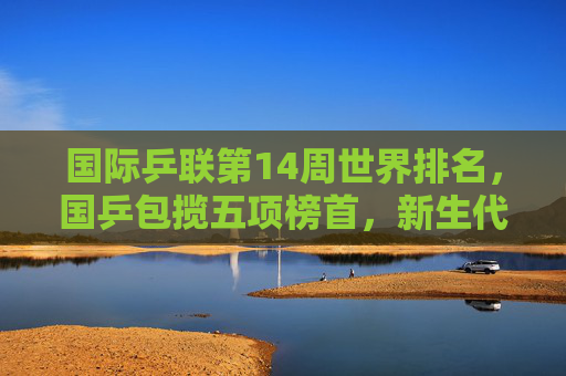 国际乒联第14周世界排名,国乒包揽五项榜首,新生代力量持续闪耀,国乒包揽国际乒联第14周五项榜首,新生代力量持续闪耀
