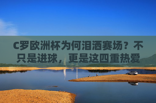 C罗欧洲杯为何泪洒赛场？不只是进球，更是这四重热爱与坚守，C罗欧洲杯泪洒赛场，四重热爱与坚守的深情注解