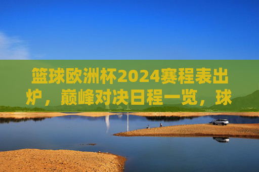 篮球欧洲杯2024赛程表出炉，巅峰对决日程一览，球迷速来收藏！篮球欧洲杯2024赛程表出炉！巅峰对决日程速收藏