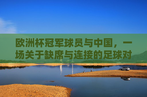 欧洲杯冠军球员与中国，一场关于缺席与连接的足球对话，缺席与连接，欧洲杯冠军球员与中国的足球对话