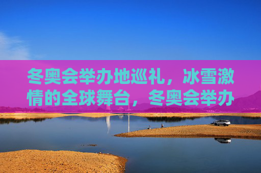 冬奥会举办地巡礼，冰雪激情的全球舞台，冬奥会举办地巡礼，冰雪激情的全球舞台