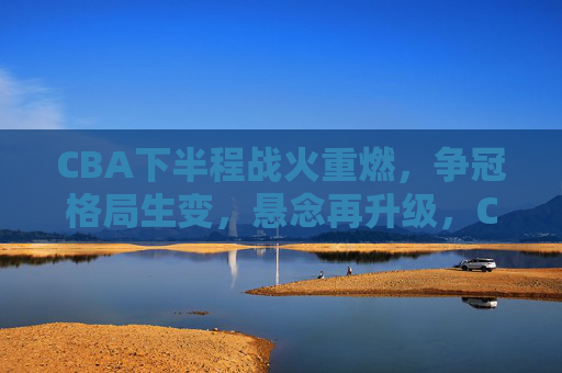 CBA下半程战火重燃，争冠格局生变，悬念再升级，CBA下半程战火重燃，争冠格局生变悬念再升级