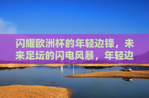 闪耀欧洲杯的年轻边锋，未来足坛的闪电风暴，年轻边锋闪耀欧洲杯，未来足坛闪电风暴