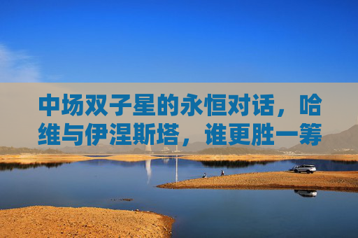 中场双子星的永恒对话,哈维与伊涅斯塔,谁更胜一筹?哈维与伊涅斯塔,中场双子星的永恒对话,谁更胜一筹?