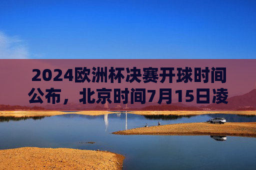 2024欧洲杯决赛开球时间公布，北京时间7月15日凌晨3点，全球球迷共赴足球盛宴，2024欧洲杯决赛7月15日凌晨3点开球，全球球迷共赴足球盛宴