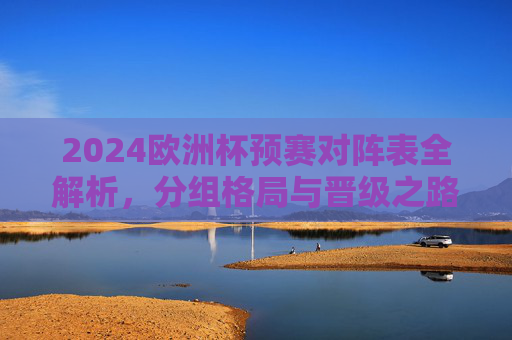2024欧洲杯预赛对阵表全解析,分组格局与晋级之路,2024欧洲杯预赛分组格局与晋级之路全解析
