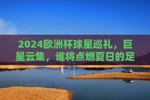 2024欧洲杯球星巡礼，巨星云集，谁将点燃夏日的足球激情？2024欧洲杯球星巡礼，巨星云集，点燃夏日足球激情