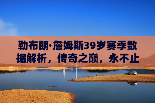 勒布朗·詹姆斯39岁赛季数据解析,传奇之巅,永不止步的老汉,39岁詹姆斯赛季数据解析,传奇之巅,永不止步
