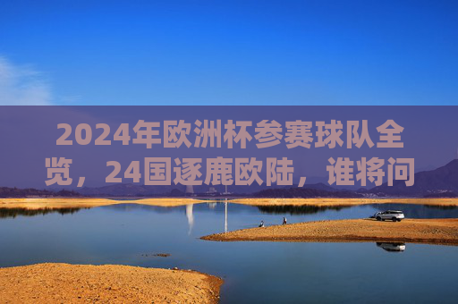 2024年欧洲杯参赛球队全览，24国逐鹿欧陆，谁将问鼎冠军？2024欧洲杯24强逐鹿，谁将问鼎冠军