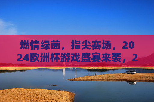 燃情绿茵,指尖赛场,2024欧洲杯游戏盛宴来袭,2024欧洲杯燃情指尖游戏盛宴
