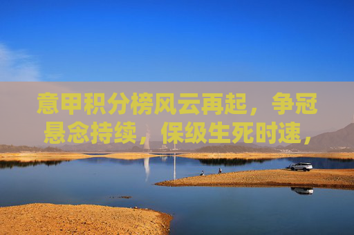 意甲积分榜风云再起，争冠悬念持续，保级生死时速，新浪体育全程追踪赛季动态，意甲积分榜风云再起，争冠悬念持续，保级生死时速，新浪体育全程追踪