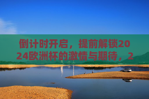 倒计时开启,提前解锁2024欧洲杯的激情与期待,2024欧洲杯倒计时开启,激情与期待提前解锁