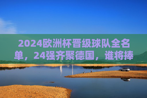 2024欧洲杯晋级球队全名单，24强齐聚德国，谁将捧起德劳内杯？2024欧洲杯24强全名单齐聚德国，德劳内杯归属悬念待解