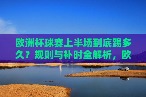 欧洲杯球赛上半场到底踢多久?规则与补时全解析,欧洲杯上半场踢多久?规则与补时全解析