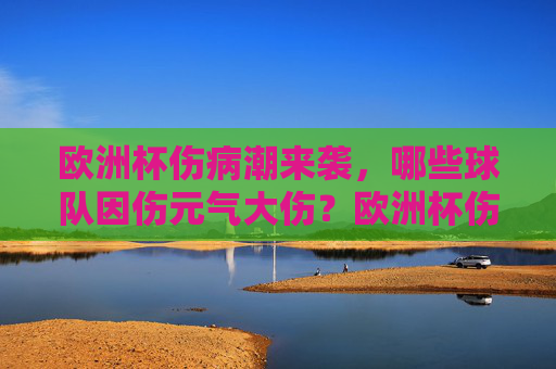 欧洲杯伤病潮来袭,哪些球队因伤元气大伤?欧洲杯伤病潮来袭,多队因伤元气大伤