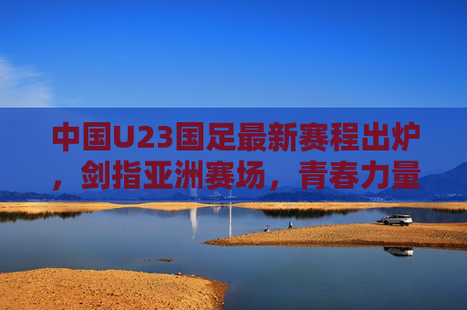 中国U23国足最新赛程出炉,剑指亚洲赛场,青春力量蓄势待发,中国U23国足最新赛程,剑指亚洲赛场,青春力量蓄势待发