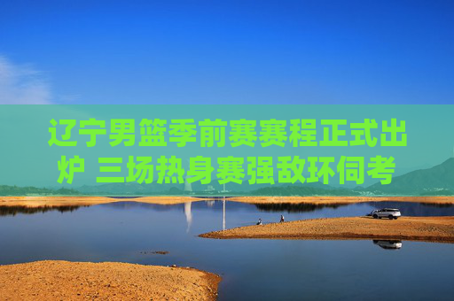 辽宁男篮季前赛赛程正式出炉 三场热身赛强敌环伺考验磨合，辽宁男篮季前赛赛程出炉 三场热身赛强敌环伺考验磨合