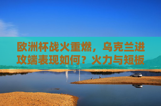 欧洲杯战火重燃,乌克兰进攻端表现如何?火力与短板并存,欧洲杯战火重燃,乌克兰进攻端火力短板并存