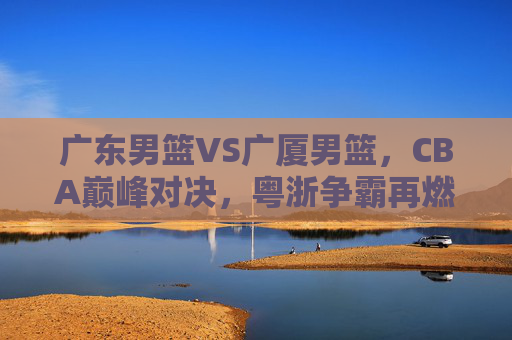 广东男篮VS广厦男篮，CBA巅峰对决，粤浙争霸再燃烽火，巅峰对决，粤浙争霸再燃烽火