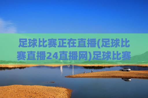足球比赛正在直播(足球比赛直播24直播网)足球比赛直播24直播网