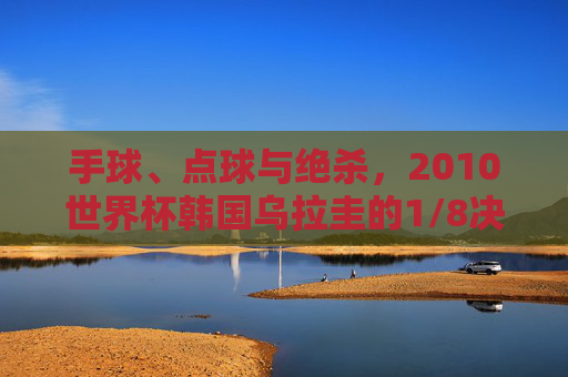 手球、点球与绝杀，2010世界杯韩国乌拉圭的1/8决赛记忆，2010世界杯韩国乌拉圭1/8决赛，手球、点球与绝杀的记忆