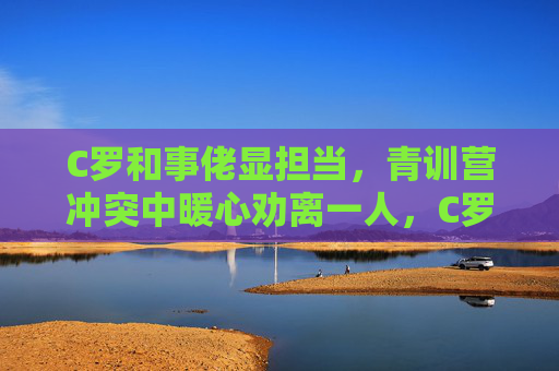 C罗和事佬显担当，青训营冲突中暖心劝离一人，C罗化身青训营和事佬，冲突中暖心劝离显担当