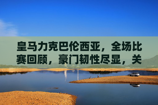 皇马力克巴伦西亚，全场比赛回顾，豪门韧性尽显，关键球员定乾坤，皇马力克巴伦西亚，豪门韧性尽显，关键球员定乾坤