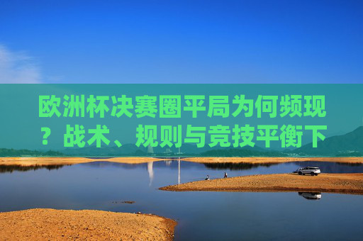 欧洲杯决赛圈平局为何频现?战术、规则与竞技平衡下的必然结果,欧洲杯决赛圈平局频现,战术、规则与竞技平衡的必然