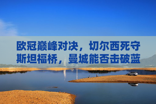欧冠巅峰对决，切尔西死守斯坦福桥，曼城能否击破蓝军堡垒？欧冠，切尔西死守斯坦福桥，曼城冲击蓝军堡垒